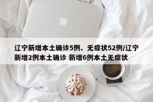 辽宁新增本土确诊5例、无症状52例/辽宁新增2例本土确诊 新增6例本土无症状