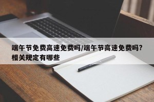 端午节免费高速免费吗/端午节高速免费吗?相关规定有哪些