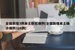 全国新增3例本土新冠病例(全国新增本土确诊病例328例)
