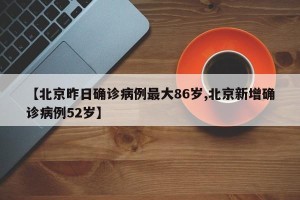 【北京昨日确诊病例最大86岁,北京新增确诊病例52岁】