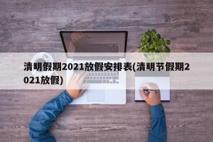 清明假期2021放假安排表(清明节假期2021放假)