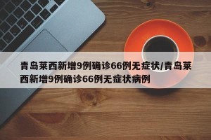 青岛莱西新增9例确诊66例无症状/青岛莱西新增9例确诊66例无症状病例