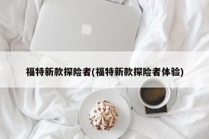 福特新款探险者(福特新款探险者体验)