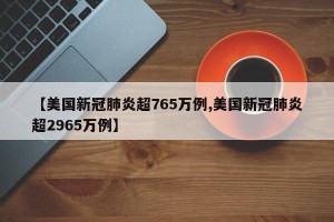 【美国新冠肺炎超765万例,美国新冠肺炎超2965万例】