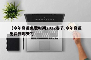 【今年高速免费时间2022春节,今年高速免费到哪天?】