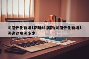 湖南怀化新增1例确诊病例/湖南怀化新增1例确诊病例多少