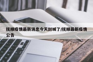 抚顺疫情最新消息今天封城了/抚顺最新疫情公告