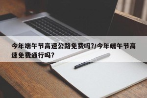 今年端午节高速公路免费吗?/今年端午节高速免费通行吗?