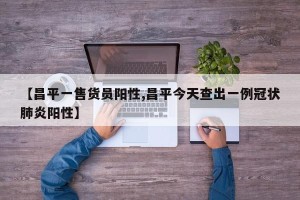 【昌平一售货员阳性,昌平今天查出一例冠状肺炎阳性】