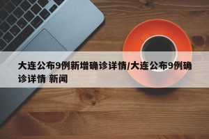 大连公布9例新增确诊详情/大连公布9例确诊详情 新闻
