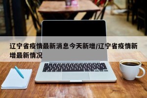 辽宁省疫情最新消息今天新增/辽宁省疫情新增最新情况