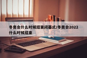 冬奥会什么时候结束闭幕式/冬奥会2022什么时候结束