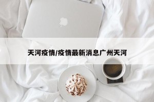 天河疫情/疫情最新消息广州天河
