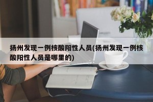 扬州发现一例核酸阳性人员(扬州发现一例核酸阳性人员是哪里的)