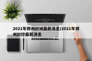 2021年郑州封城最新消息/2021年郑州封控最新消息