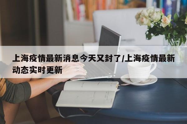上海疫情最新消息今天又封了/上海疫情最新动态实时更新