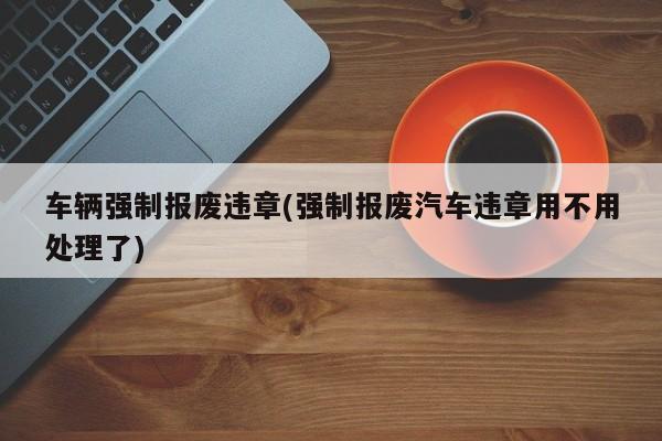 车辆强制报废违章(强制报废汽车违章用不用处理了)