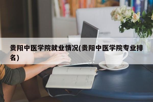 贵阳中医学院就业情况(贵阳中医学院专业排名)