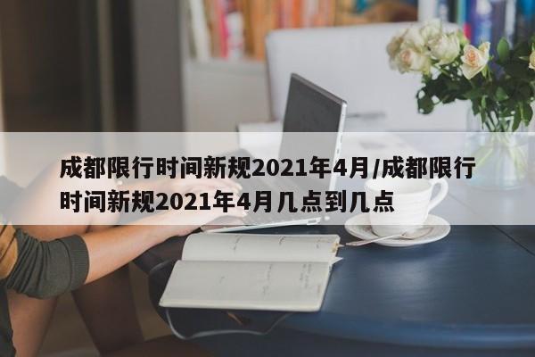 成都限行时间新规2021年4月/成都限行时间新规2021年4月几点到几点