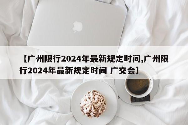【广州限行2024年最新规定时间,广州限行2024年最新规定时间 广交会】