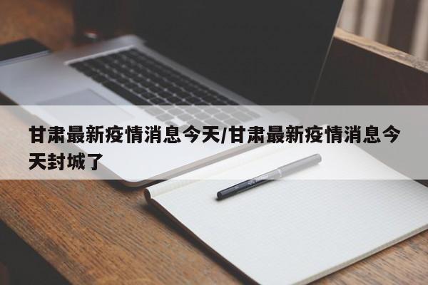 甘肃最新疫情消息今天/甘肃最新疫情消息今天封城了