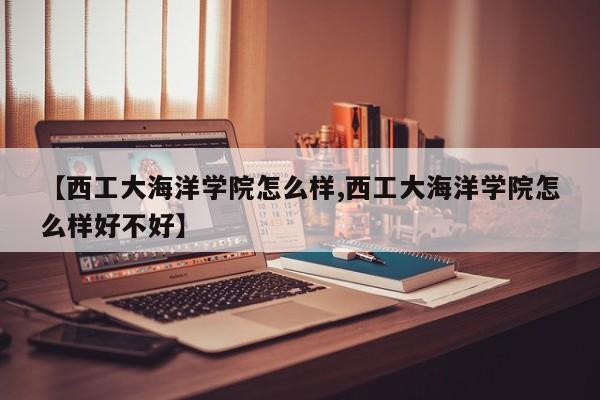【西工大海洋学院怎么样,西工大海洋学院怎么样好不好】
