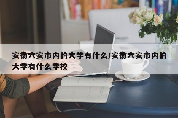 安徽六安市内的大学有什么/安徽六安市内的大学有什么学校