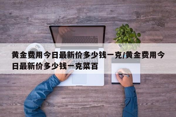 黄金费用今日最新价多少钱一克/黄金费用今日最新价多少钱一克菜百