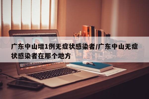 广东中山增1例无症状感染者/广东中山无症状感染者在那个地方