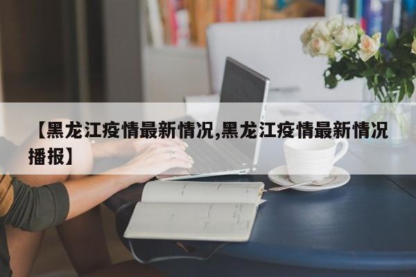 【黑龙江疫情最新情况,黑龙江疫情最新情况播报】