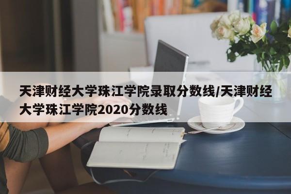 天津财经大学珠江学院录取分数线/天津财经大学珠江学院2020分数线