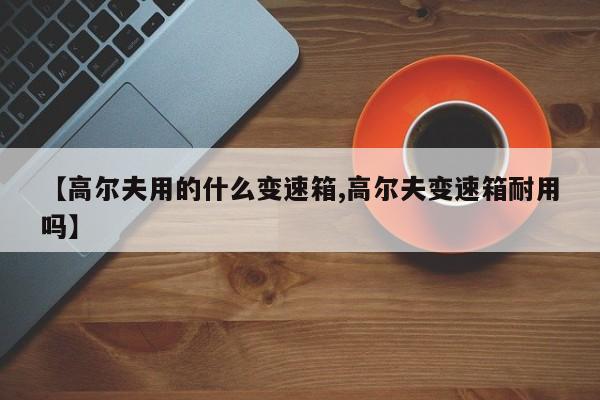 【高尔夫用的什么变速箱,高尔夫变速箱耐用吗】