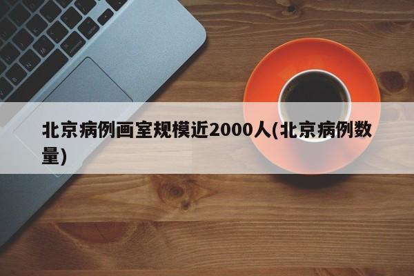 北京病例画室规模近2000人(北京病例数量)