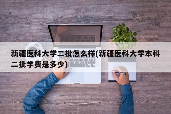 新疆医科大学二批怎么样(新疆医科大学本科二批学费是多少)