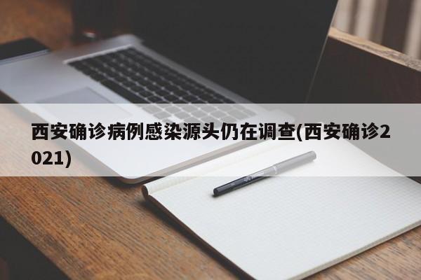 西安确诊病例感染源头仍在调查(西安确诊2021)