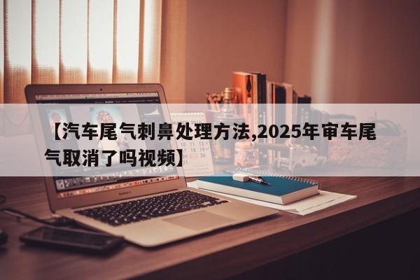 【汽车尾气刺鼻处理方法,2025年审车尾气取消了吗视频】