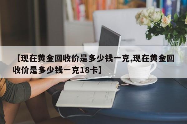 【现在黄金回收价是多少钱一克,现在黄金回收价是多少钱一克18卡】