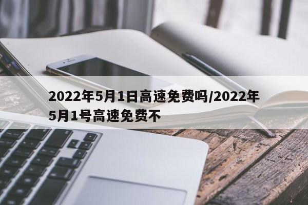 2022年5月1日高速免费吗/2022年5月1号高速免费不