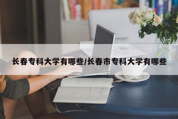 长春专科大学有哪些/长春市专科大学有哪些