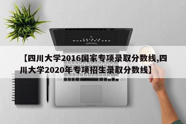 【四川大学2016国家专项录取分数线,四川大学2020年专项招生录取分数线】