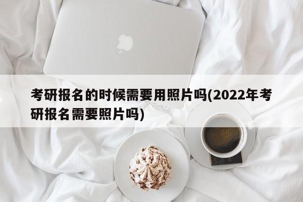 考研报名的时候需要用照片吗(2022年考研报名需要照片吗)