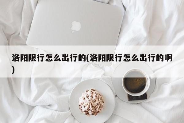 洛阳限行怎么出行的(洛阳限行怎么出行的啊)