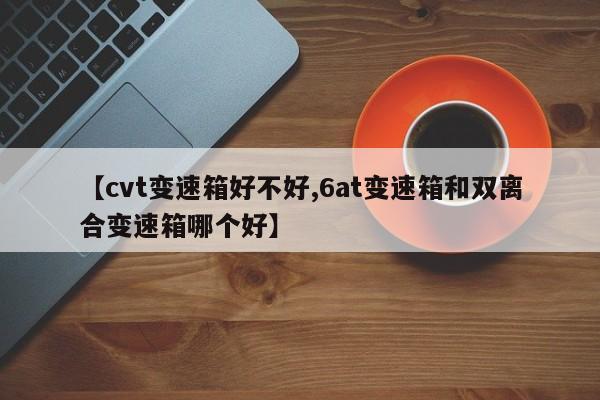 【cvt变速箱好不好,6at变速箱和双离合变速箱哪个好】
