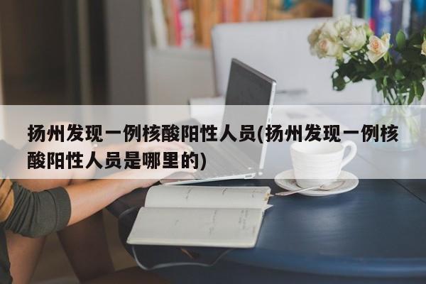 扬州发现一例核酸阳性人员(扬州发现一例核酸阳性人员是哪里的)
