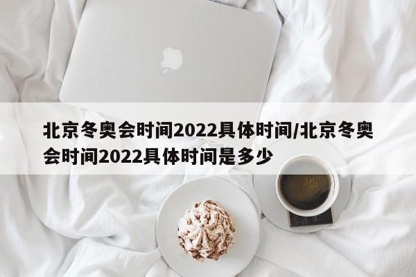 北京冬奥会时间2022具体时间/北京冬奥会时间2022具体时间是多少
