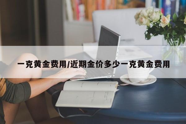 一克黄金费用/近期金价多少一克黄金费用